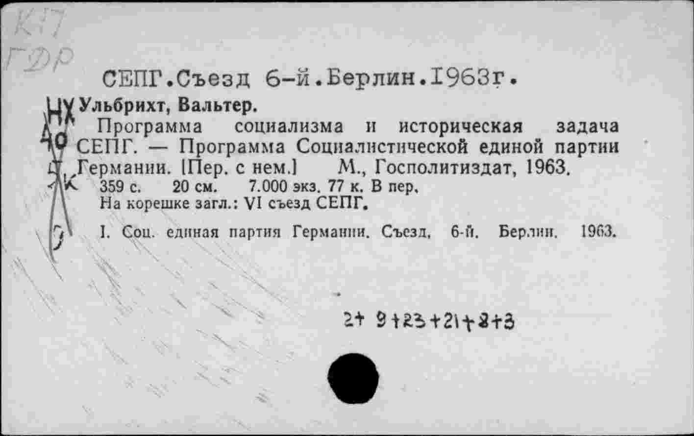 ﻿СЕПГ.Съезд 6-й.Берлин.1963г.
□у Ульбрихт, Вальтер.
кд" Программа социализма и историческая задача
СЕПГ. — Программа Социалистической единой партии
11 Германии. |Пер. с нем.] М., Госполитиздат, 1963,
■Аа. 359 с. 20 см. 7.000 экз. 77 к. В пер.
/\ На корешке загл.: VI съезд СЕПГ.
■ГЛ I. Соц. единая партия Германии. Съезд, 6-й. Берлин. 1963.
2+ 9иЪ+2^3+Э